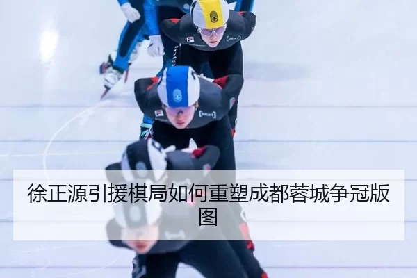 徐正源引援棋局如何重塑成都蓉城争冠版图