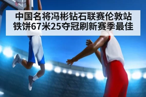 中国名将冯彬钻石联赛伦敦站铁饼67米25夺冠刷新赛季最佳