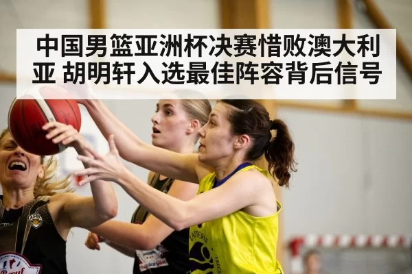 中国男篮亚洲杯决赛惜败澳大利亚 胡明轩入选最佳阵容背后信号