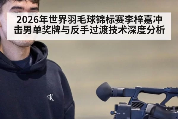 2026年世界羽毛球锦标赛李梓嘉冲击男单奖牌与反手过渡技术深度分析